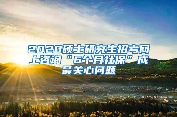 2020硕士研究生招考网上咨询“6个月社保”成最关心问题