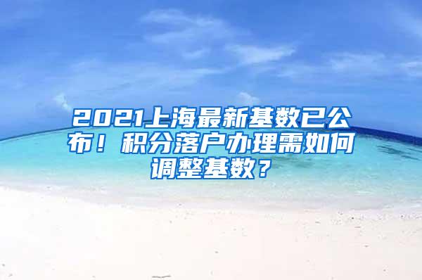 2021上海最新基数已公布！积分落户办理需如何调整基数？