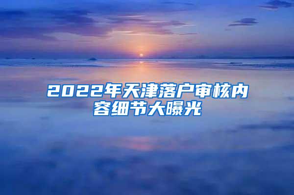 2022年天津落户审核内容细节大曝光