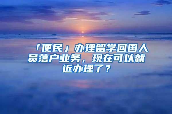 「便民」办理留学回国人员落户业务，现在可以就近办理了？