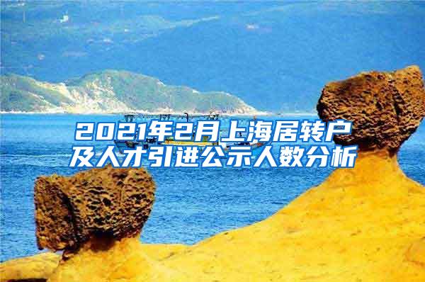 2021年2月上海居转户及人才引进公示人数分析