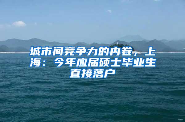 城市间竞争力的内卷，上海：今年应届硕士毕业生直接落户