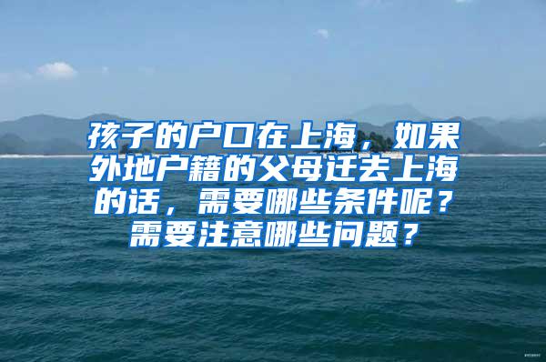 孩子的户口在上海，如果外地户籍的父母迁去上海的话，需要哪些条件呢？需要注意哪些问题？