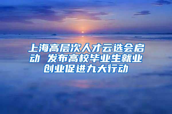 上海高层次人才云选会启动 发布高校毕业生就业创业促进九大行动