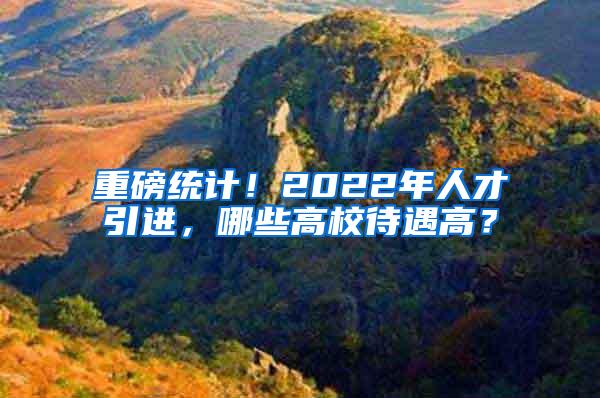 重磅统计！2022年人才引进，哪些高校待遇高？