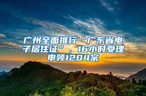 广州全面推行“广东省电子居住证”，16小时受理申领1204宗