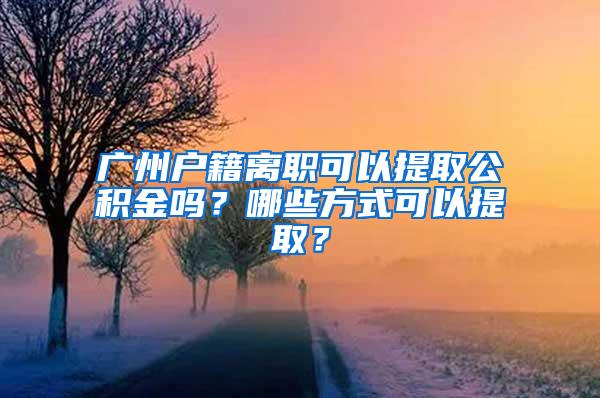 广州户籍离职可以提取公积金吗？哪些方式可以提取？