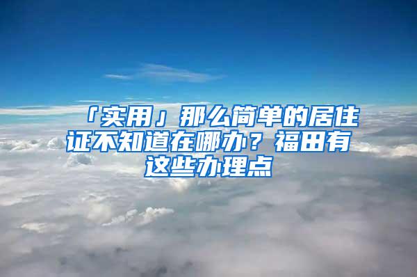 「实用」那么简单的居住证不知道在哪办？福田有这些办理点