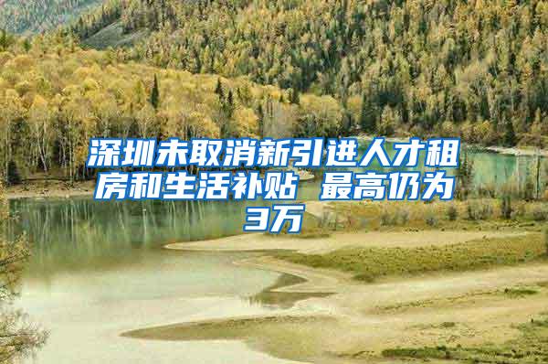 深圳未取消新引进人才租房和生活补贴 最高仍为3万