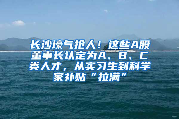 长沙壕气抢人！这些A股董事长认定为A、B、C类人才，从实习生到科学家补贴“拉满”