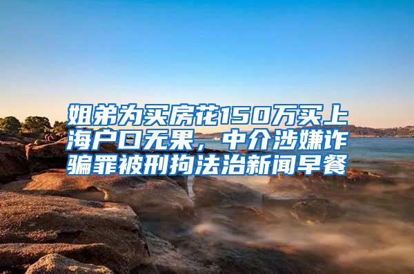 姐弟为买房花150万买上海户口无果，中介涉嫌诈骗罪被刑拘法治新闻早餐