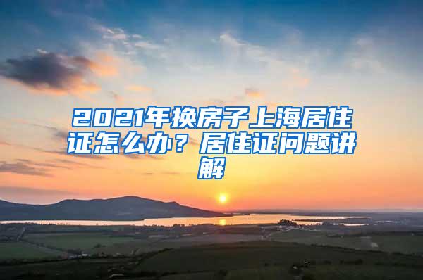 2021年换房子上海居住证怎么办？居住证问题讲解