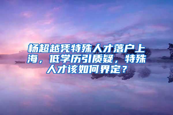 杨超越凭特殊人才落户上海，低学历引质疑，特殊人才该如何界定？