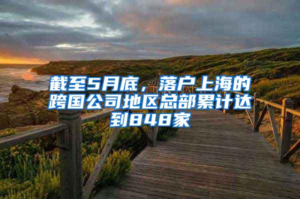 截至5月底，落户上海的跨国公司地区总部累计达到848家