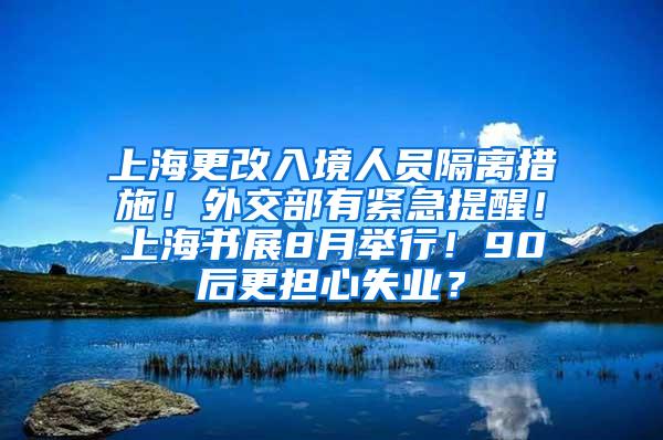 上海更改入境人员隔离措施！外交部有紧急提醒！上海书展8月举行！90后更担心失业？