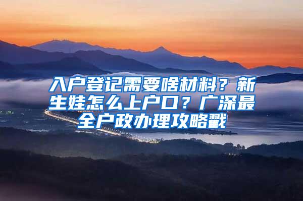 入户登记需要啥材料？新生娃怎么上户口？广深最全户政办理攻略戳