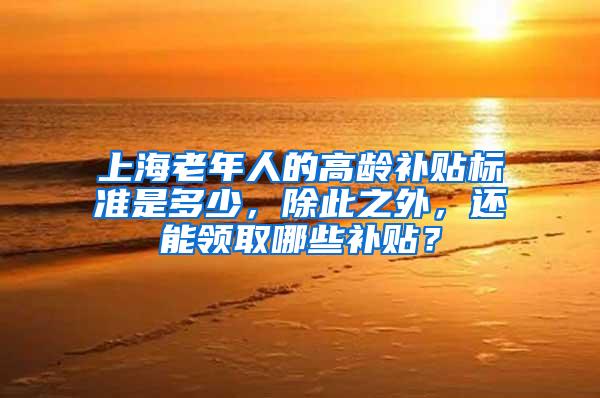 上海老年人的高龄补贴标准是多少，除此之外，还能领取哪些补贴？