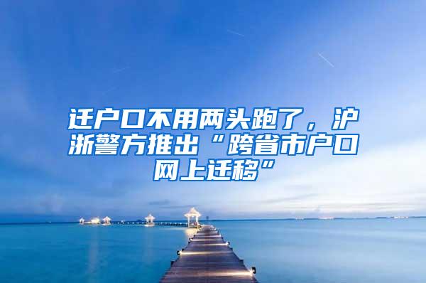 迁户口不用两头跑了，沪浙警方推出“跨省市户口网上迁移”