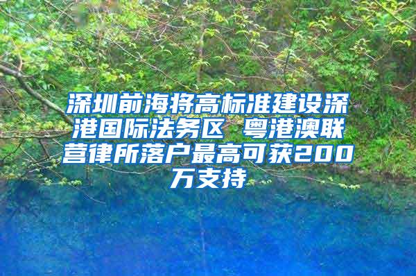 深圳前海将高标准建设深港国际法务区 粤港澳联营律所落户最高可获200万支持