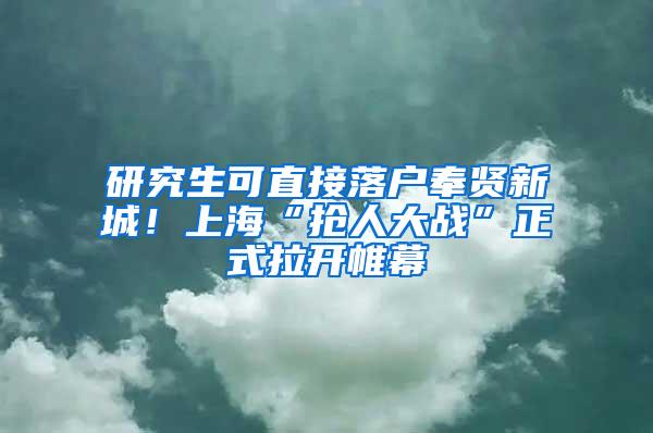 研究生可直接落户奉贤新城！上海“抢人大战”正式拉开帷幕