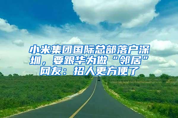 小米集团国际总部落户深圳，要跟华为做“邻居”网友：招人更方便了