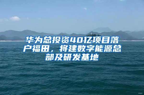 华为总投资40亿项目落户福田，将建数字能源总部及研发基地