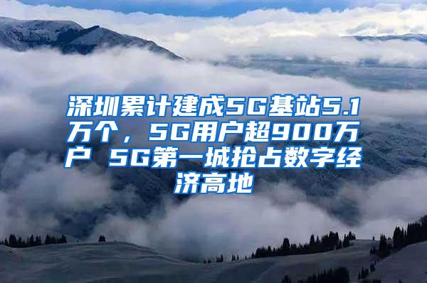 深圳累计建成5G基站5.1万个，5G用户超900万户 5G第一城抢占数字经济高地