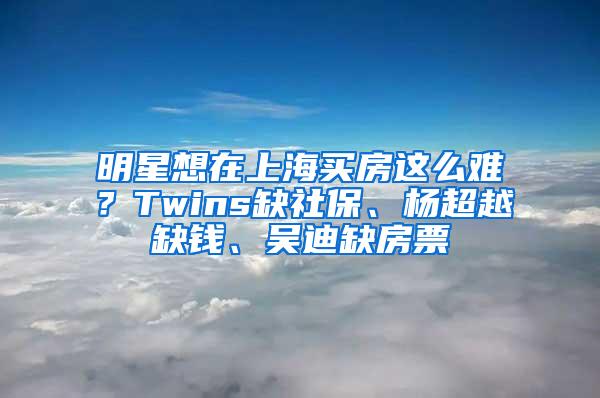 明星想在上海买房这么难？Twins缺社保、杨超越缺钱、吴迪缺房票