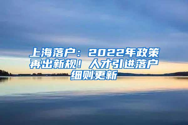 上海落户：2022年政策再出新规！人才引进落户细则更新