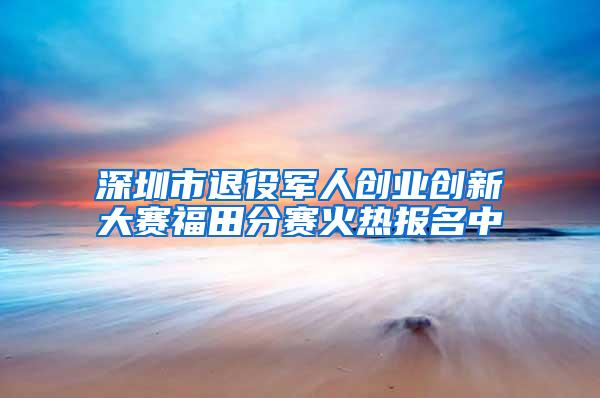 深圳市退役军人创业创新大赛福田分赛火热报名中