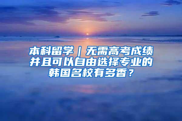 本科留学｜无需高考成绩并且可以自由选择专业的韩国名校有多香？