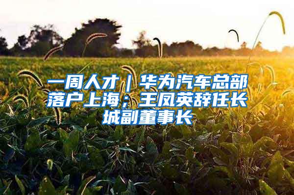 一周人才｜华为汽车总部落户上海；王凤英辞任长城副董事长