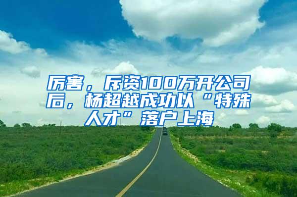 厉害，斥资100万开公司后，杨超越成功以“特殊人才”落户上海