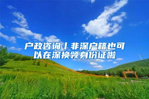 户政咨询丨非深户籍也可以在深换领身份证啦