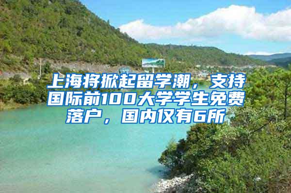 上海将掀起留学潮，支持国际前100大学学生免费落户，国内仅有6所