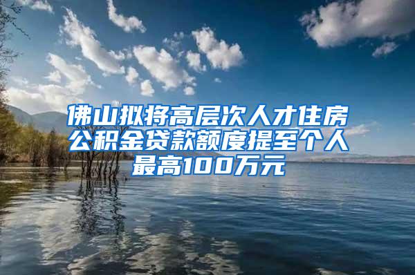 佛山拟将高层次人才住房公积金贷款额度提至个人最高100万元