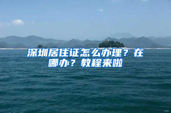 深圳居住证怎么办理？在哪办？教程来啦