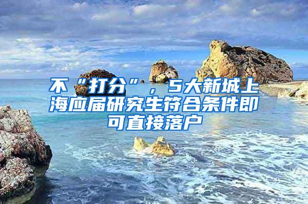 不“打分”，5大新城上海应届研究生符合条件即可直接落户