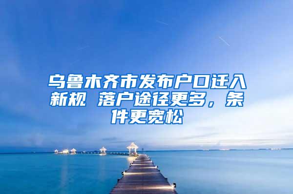 乌鲁木齐市发布户口迁入新规 落户途径更多，条件更宽松