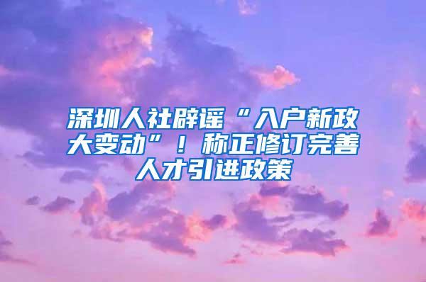 深圳人社辟谣“入户新政大变动”！称正修订完善人才引进政策