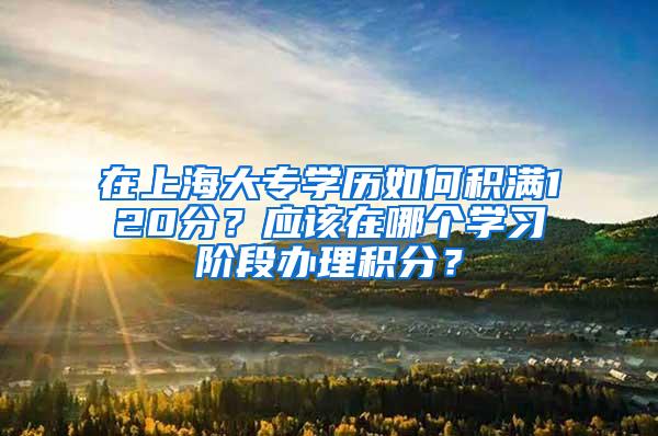 在上海大专学历如何积满120分？应该在哪个学习阶段办理积分？