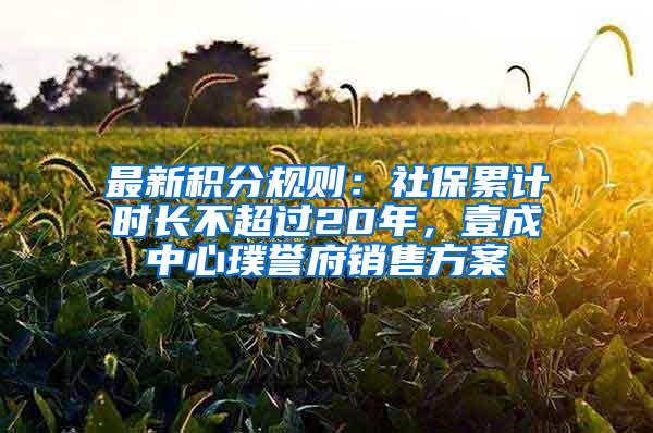 最新积分规则：社保累计时长不超过20年，壹成中心璞誉府销售方案