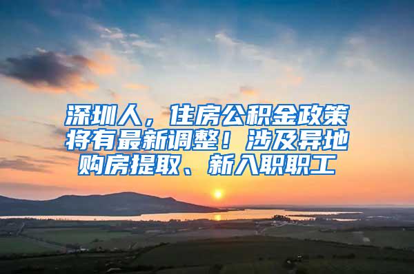 深圳人，住房公积金政策将有最新调整！涉及异地购房提取、新入职职工