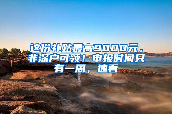 这份补贴最高9000元，非深户可领！申报时间只有一周，速看