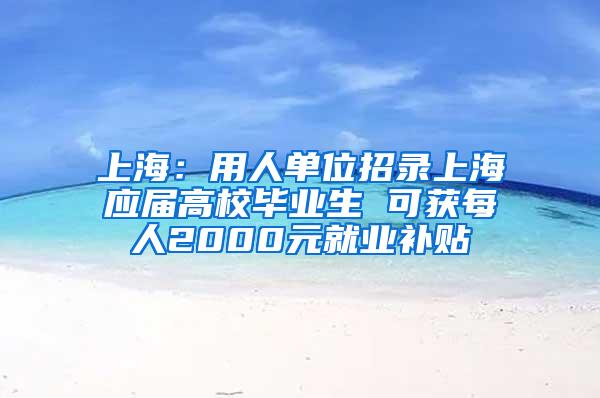 上海：用人单位招录上海应届高校毕业生 可获每人2000元就业补贴