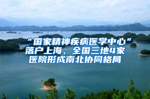 “国家精神疾病医学中心”落户上海，全国三地4家医院形成南北协同格局