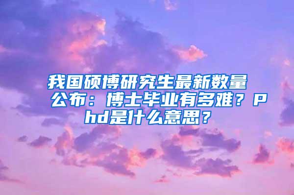 我国硕博研究生最新数量公布：博士毕业有多难？Phd是什么意思？