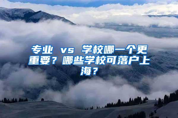 专业 vs 学校哪一个更重要？哪些学校可落户上海？