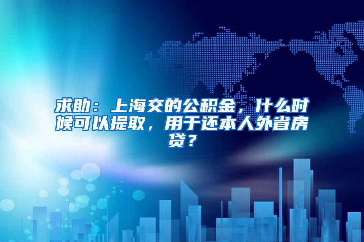 求助：上海交的公积金，什么时候可以提取，用于还本人外省房贷？