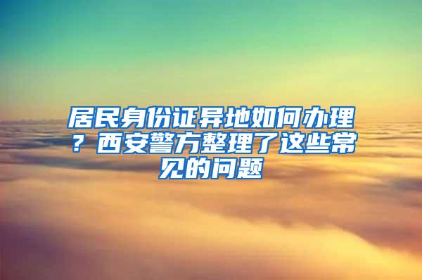 居民身份证异地如何办理？西安警方整理了这些常见的问题